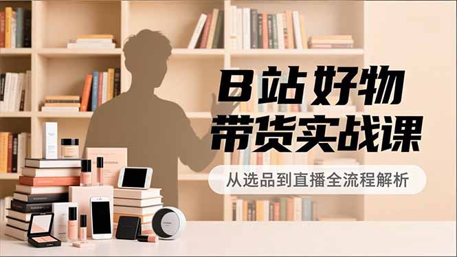B站好物带货实战课，账号定位、选品拍摄、运营变现，全流程教学，实现UP主月入过万-极速搞钱指南