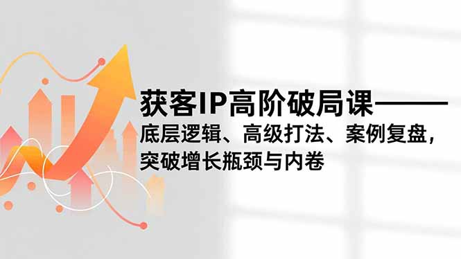 获客IP高阶破局课，底层逻辑、高级打法、案例复盘，突破增长瓶颈与内卷-极速搞钱指南